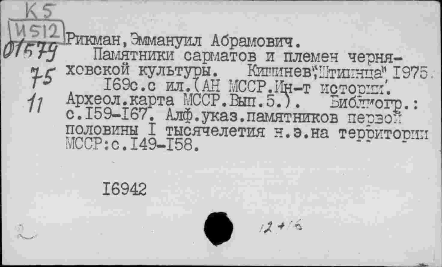 ﻿Е/ЗДЗрикман, Эммануил Абрамович.
rj Памятники сарматов и племен черня-Хг ховской культуоы. Кигпшев'їШтиі-нца’' 197 169с.с ил.їАН МССР.Ин-т истопил’.
/; Археол.карта МССР.Вып.5.). Библиогр.: с.159-167. Алф.указ.памятников первой половины I тысячелетия н.э.на теотэитотп МССР:с.149-158.	“	"*
16942